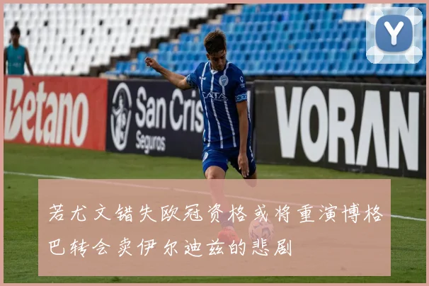 若尤文错失欧冠资格或将重演博格巴转会卖伊尔迪兹的悲剧