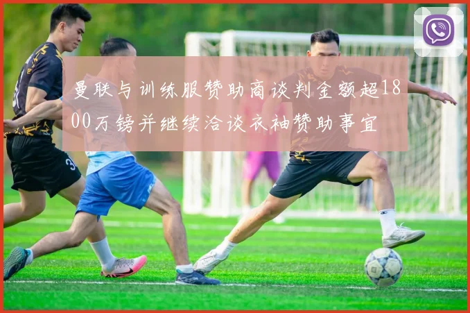 曼联与训练服赞助商谈判金额超1800万镑并继续洽谈衣袖赞助事宜