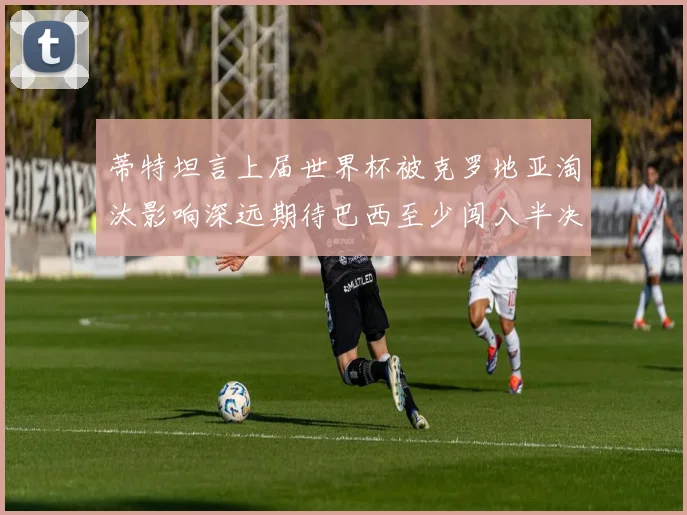 蒂特坦言上届世界杯被克罗地亚淘汰影响深远期待巴西至少闯入半决赛
