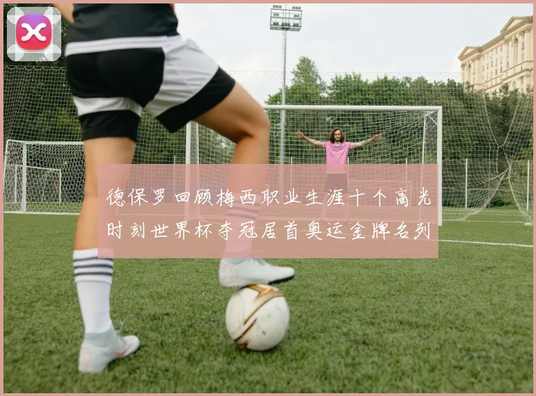 德保罗回顾梅西职业生涯十个高光时刻世界杯夺冠居首奥运金牌名列第四