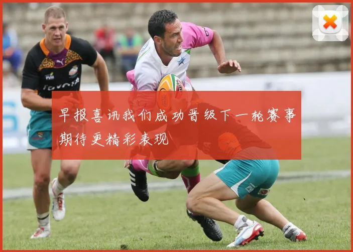 早报喜讯我们成功晋级下一轮赛事期待更精彩表现