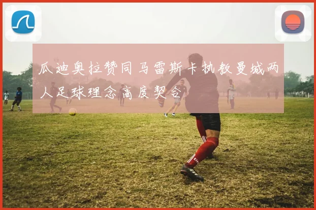 瓜迪奥拉赞同马雷斯卡执教曼城两人足球理念高度契合