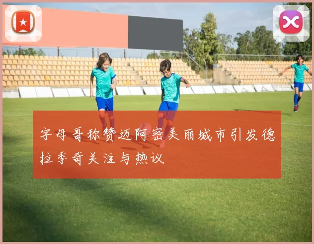 字母哥称赞迈阿密美丽城市引发德拉季奇关注与热议