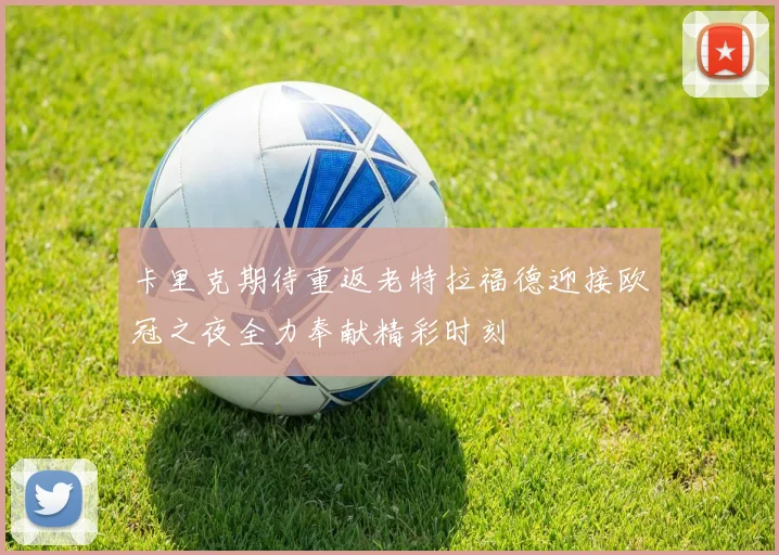 卡里克期待重返老特拉福德迎接欧冠之夜全力奉献精彩时刻