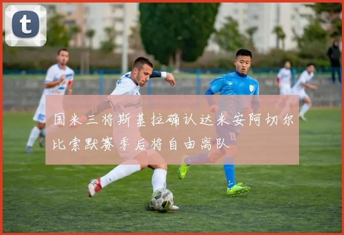 国米三将斯基拉确认达米安阿切尔比索默赛季后将自由离队