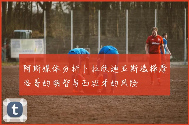 阿斯媒体分析卜拉欣迪亚斯选择摩洛哥的明智与西班牙的风险