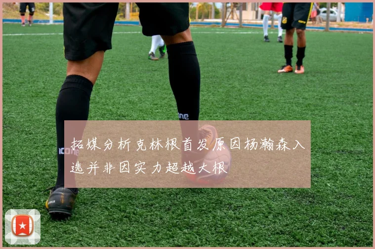 拓媒分析克林根首发原因杨瀚森入选并非因实力超越大根
