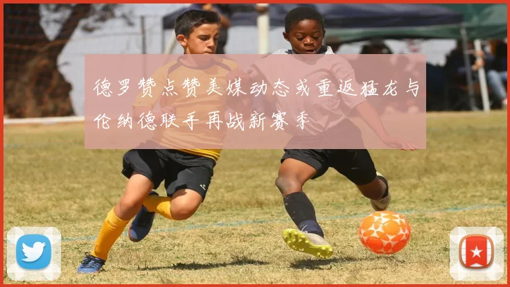 德罗赞点赞美媒动态或重返猛龙与伦纳德联手再战新赛季