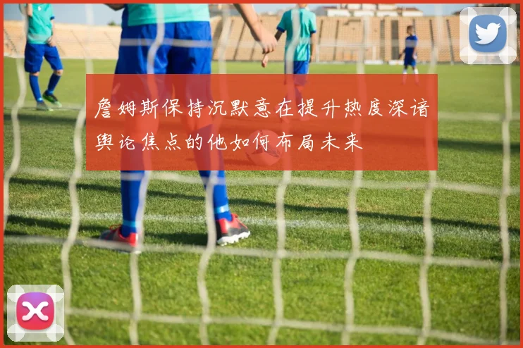 詹姆斯保持沉默意在提升热度深谙舆论焦点的他如何布局未来