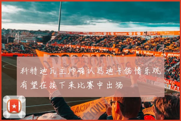 科特迪瓦主帅确认恩迪卡伤情乐观有望在接下来比赛中出场