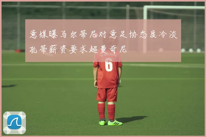 意媒曝马尔蒂尼对意足协态度冷淡孔蒂薪资要求超曼奇尼