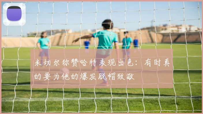 米切尔称赞哈特表现出色：有时真的要为他的爆发脱帽致敬