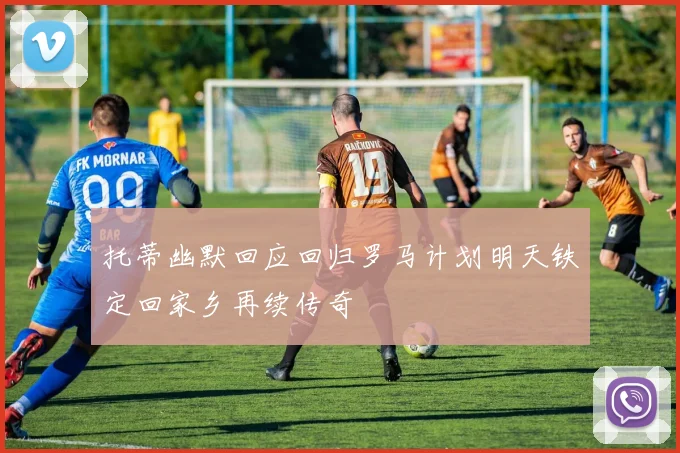 托蒂幽默回应回归罗马计划明天铁定回家乡再续传奇
