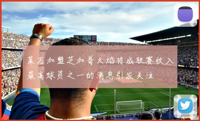 莱万加盟芝加哥火焰将成联赛收入最高球员之一的消息引发关注