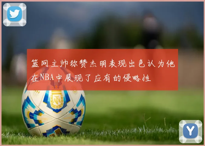 篮网主帅称赞杰明表现出色认为他在NBA中展现了应有的侵略性