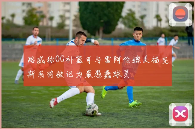 路威称OG补篮可与雷阿伦媲美福克斯或将被记为最愚蠢球员