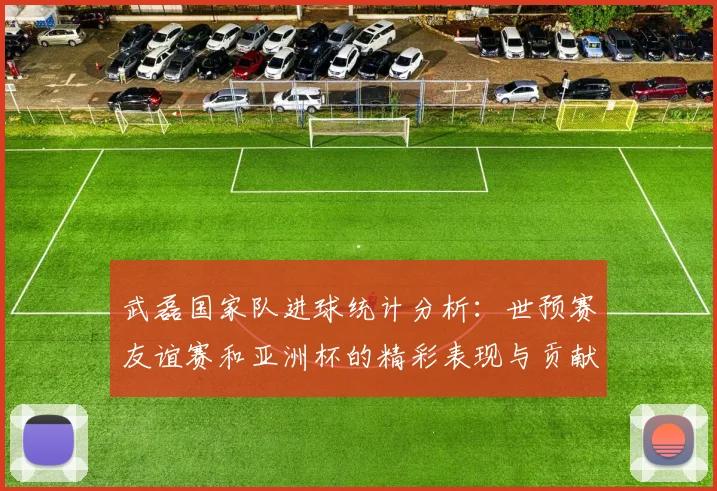 武磊国家队进球统计分析：世预赛友谊赛和亚洲杯的精彩表现与贡献