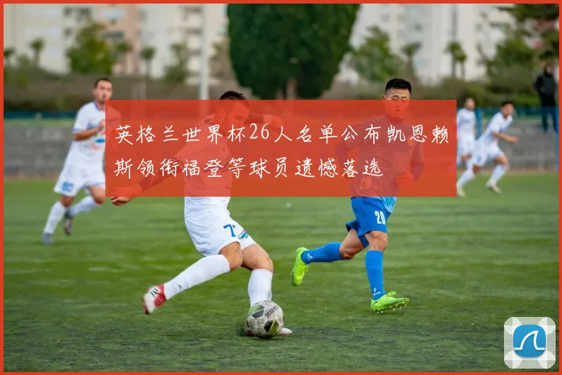 英格兰世界杯26人名单公布凯恩赖斯领衔福登等球员遗憾落选