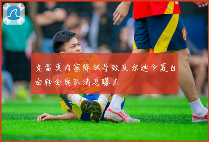 克雷莫内塞降级导致瓦尔迪今夏自由转会离队消息曝光