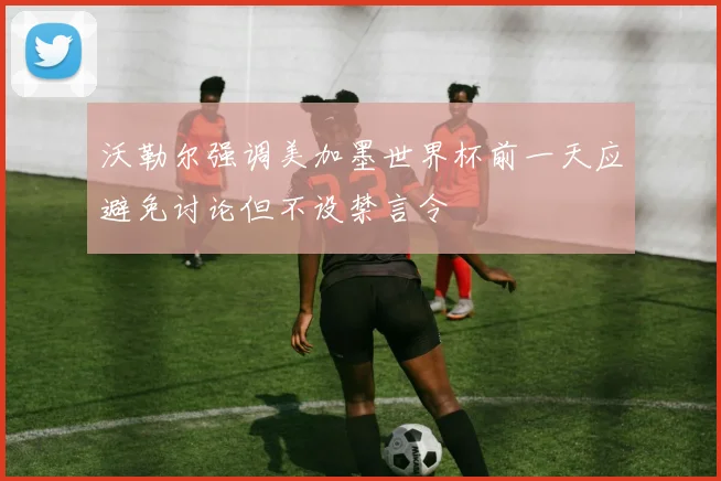 沃勒尔强调美加墨世界杯前一天应避免讨论但不设禁言令