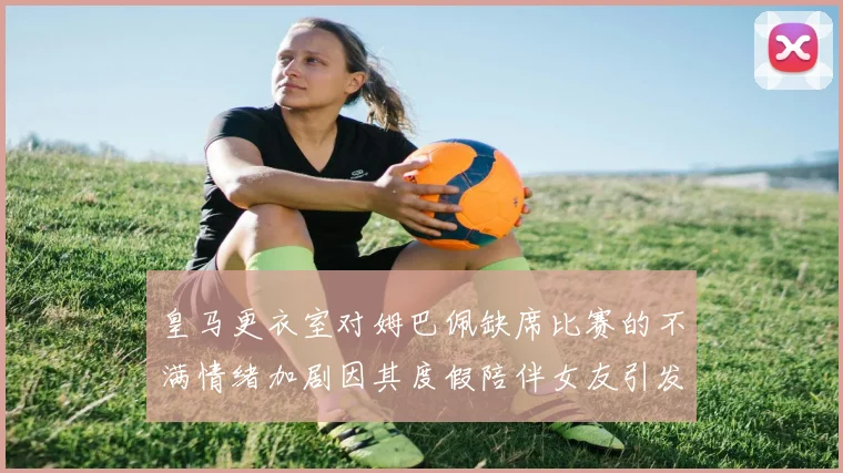 皇马更衣室对姆巴佩缺席比赛的不满情绪加剧因其度假陪伴女友引发争议