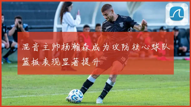 混音主帅杨瀚森成为攻防核心球队篮板表现显著提升