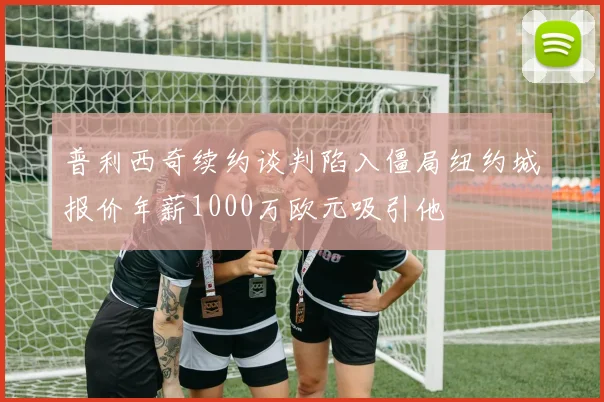 普利西奇续约谈判陷入僵局纽约城报价年薪1000万欧元吸引他
