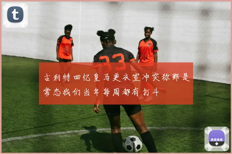 古利特回忆皇马更衣室冲突称那是常态我们当年每周都有打斗