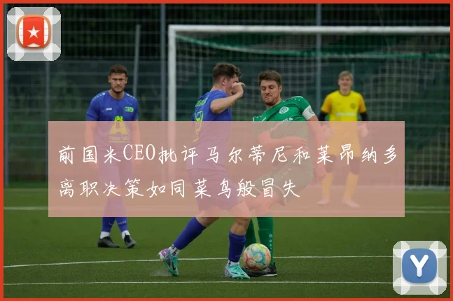 前国米CEO批评马尔蒂尼和莱昂纳多离职决策如同菜鸟般冒失